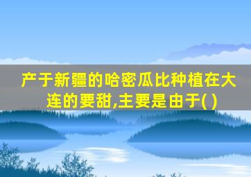 产于新疆的哈密瓜比种植在大连的要甜,主要是由于( )